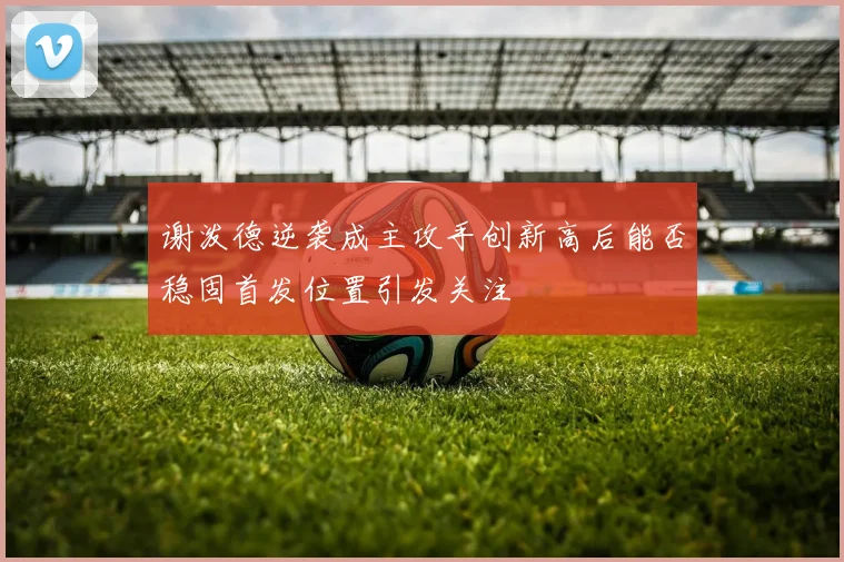 谢泼德逆袭成主攻手创新高后能否稳固首发位置引发关注