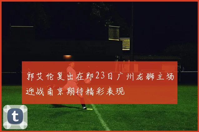 郭艾伦复出在即23日广州龙狮主场迎战南京期待精彩表现