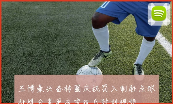 王博豪兴奋转圈庆祝罚入制胜点球社媒分享更衣室欢乐时刻视频