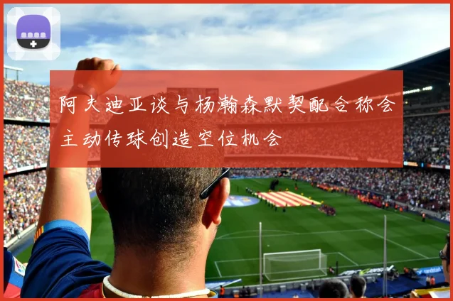 阿夫迪亚谈与杨瀚森默契配合称会主动传球创造空位机会