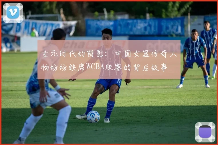 金元时代的阴影：中国女篮传奇人物纷纷缺席WCBA联赛的背后故事