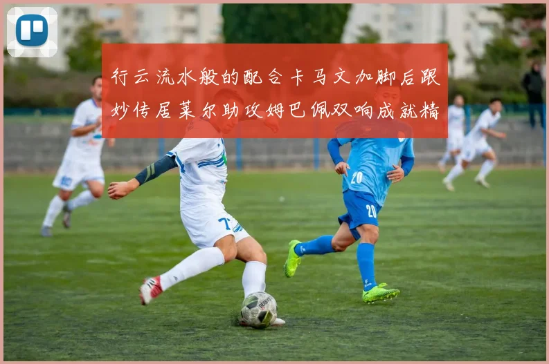 行云流水般的配合卡马文加脚后跟妙传居莱尔助攻姆巴佩双响成就精彩瞬间