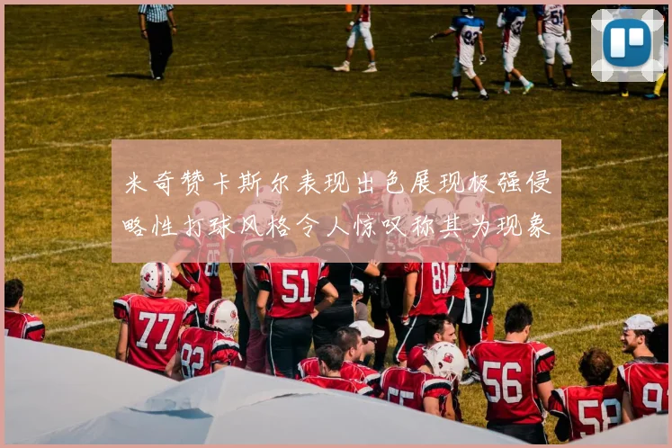 米奇赞卡斯尔表现出色展现极强侵略性打球风格令人惊叹称其为现象级表现