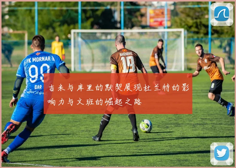 吉米与库里的默契展现杜兰特的影响力与文班的崛起之路