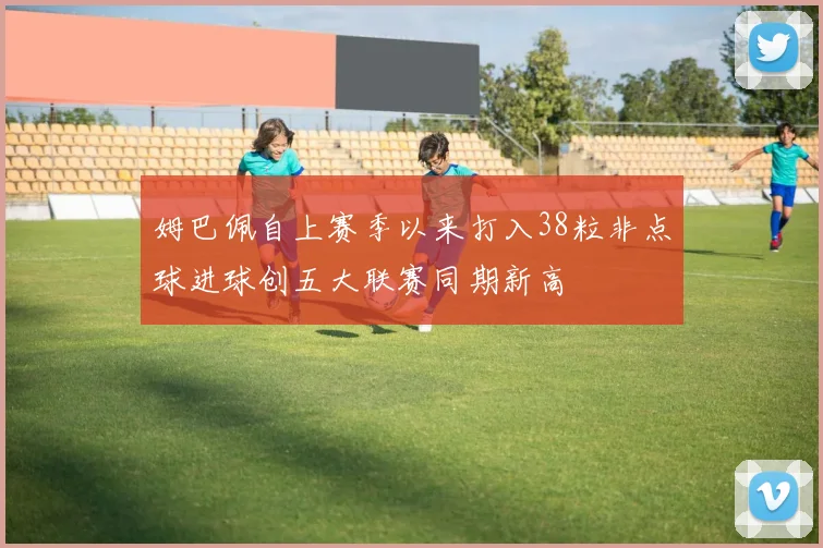姆巴佩自上赛季以来打入38粒非点球进球创五大联赛同期新高