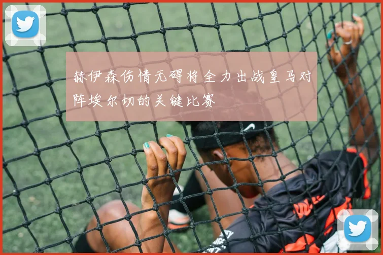 赫伊森伤情无碍将全力出战皇马对阵埃尔切的关键比赛