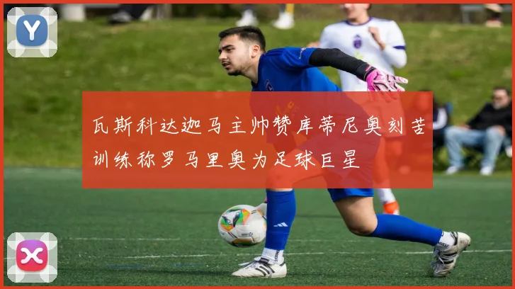 瓦斯科达迦马主帅赞库蒂尼奥刻苦训练称罗马里奥为足球巨星