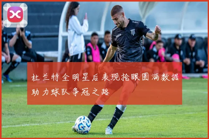 杜兰特全明星后表现抢眼圆满数据助力球队争冠之路