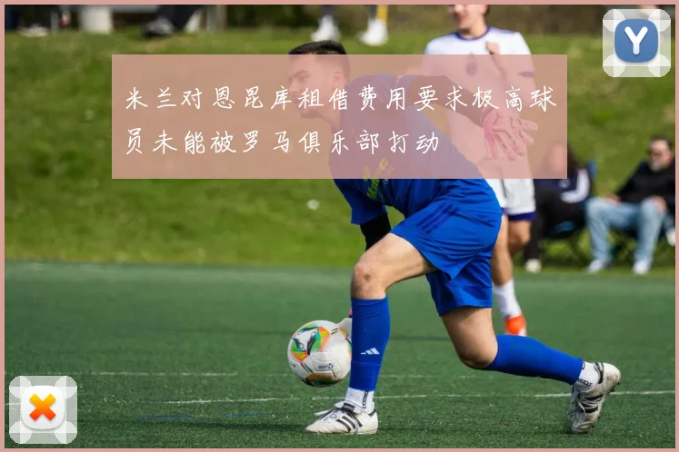 米兰对恩昆库租借费用要求极高球员未能被罗马俱乐部打动