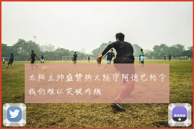 太阳主帅盛赞热火防守阿德巴约令我们难以突破内线