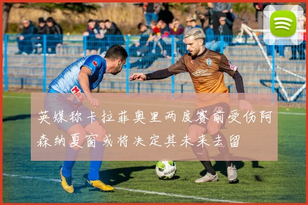 英媒称卡拉菲奥里两度赛前受伤阿森纳夏窗或将决定其未来去留
