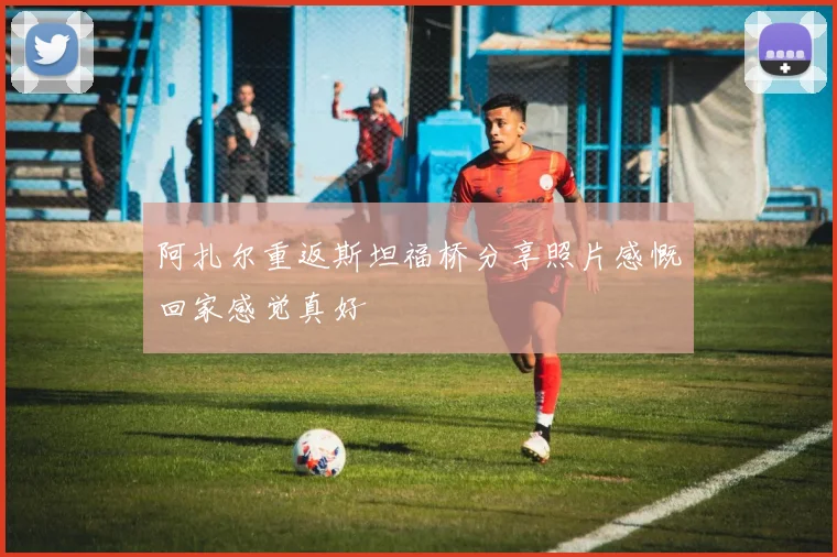 阿扎尔重返斯坦福桥分享照片感慨回家感觉真好