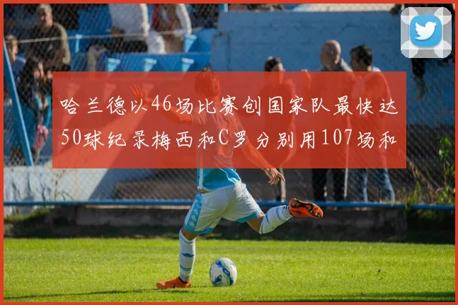 哈兰德以46场比赛创国家队最快达50球纪录梅西和C罗分别用107场和114场完成